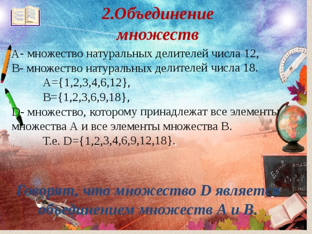 2.Объединение множеств   А- множество натуральных делителей числа 12, В- множество натуральных делителей числа 18.  А={1,2,3,4,6,12},  В={1,2,3,6,9,18}, D- множество, которому принадлежат все элементы множества А и все элементы множества В.  Т.е. D ={1,2,3,4,6,9,12,18}. Говорят, что множество D является объединением множеств А и В. 
