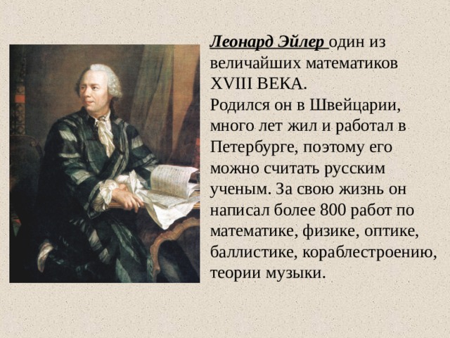 Леонард Эйлер один из величайших математиков XVIII ВЕКА.  Родился он в Швейцарии, много лет жил и работал в Петербурге, поэтому его можно считать русским ученым. За свою жизнь он написал более 800 работ по математике, физике, оптике, баллистике, кораблестроению, теории музыки. 