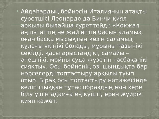 Айдаһардың бейнесін Италияның атақты суретшісі Леонардо да Винчи қиял арқылы былайша суреттейді: «Көкжал аңшы иттің не жай иттің басын аламыз, оған басқа мысықтың көзін саламыз, құлағы үкінікі болады, мұрыны тазынікі секілді, қасы арыстандікі, самайы – әтештікі, мойны суда жүзетін тасбақанікі сияқты». Осы бейненің өзі шындықта бар нәрселерді топтастыру арқылы туып отыр. Бірақ осы топтастыру нәтижесінде келіп шыққан тұтас образдың өзін көре білу үшін адамға ең күшті, өрен жүйрік қиял қажет. Айдаһардың бейнесін Италияның атақты суретшісі Леонардо да Винчи қиял арқылы былайша суреттейді: «Көкжал аңшы иттің не жай иттің басын аламыз, оған басқа мысықтың көзін саламыз, құлағы үкінікі болады, мұрыны тазынікі секілді, қасы арыстандікі, самайы – әтештікі, мойны суда жүзетін тасбақанікі сияқты». Осы бейненің өзі шындықта бар нәрселерді топтастыру арқылы туып отыр. Бірақ осы топтастыру нәтижесінде келіп шыққан тұтас образдың өзін көре білу үшін адамға ең күшті, өрен жүйрік қиял қажет. 