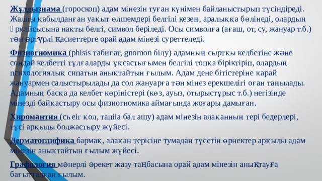 Жұлдызнама (гороскоп) адам мiнезiн туған күнiмен байланыстырып түсiндiредi. Жалпы қабылданған уақыт өлшемдерi белгiлi кезең, аралыққа бөлiнедi, олардың əрқайсысына нақты белгi, символ берiледi. Осы символға (ағаш, от, су, жануар т.б.) тəн əртүрлi қасиеттерге орай адам мiнезi суреттеледi. Физиогномика (phisis табиғат, gnomon бiлу) адамның сыртқы келбетiне жəне сондай келбеттi тұлғаларды ұқсастығымен белгiлi топқа бiрiктiрiп, олардың психологиялық сипатын анықтайтын ғылым. Адам дене бiтiстерiне қарай жануармен салыстырылады да сол жануарға тəн мiнез ерекшелiгi оған таңылады. Адамның басқа да келбет көрiнiстерi (көз, ауыз, отырыстұрыс т.б.) негiзiнде мiнездi байқастыру осы физиогномика аймағында жоғары дамыған. Хиромантия (сһеіг қол, тапііа бал ашу) адам мінезін алақанның тері бедерлері, түсі арқылы болжастыру жүйесі. Дерматоглифика бармақ, алақан терісіне тумадан түсетін өрнектер арқылы адам мінезін анықтайтын ғылым жүйесі. Графология мəнерлі əрекет жазу таңбасына орай адам мінезін анықтауға бағытталған ғылым. 