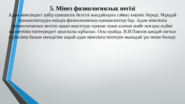 5. Мінез физиологиялық негізі  Адам мінезіндегі әрбір ерекшелік белгілі жағдайларға сәйкес көрініс береді. Мұндай ерекшеліктердің өзіндік физиологиялық ерекшеліктері бар. Адам мінезінің физиологиялық негізін ашып көрсетуде ерекше орын алатын жөйт жоғары жүйке қызметінің типтеріндегі ауыспалы құбылыс. Осы орайда, И.И.Павлов қандай сигнал жүйесінің басым екендігіне қарай адам мінезінің типтерін мынадай үш типке бөледі: 