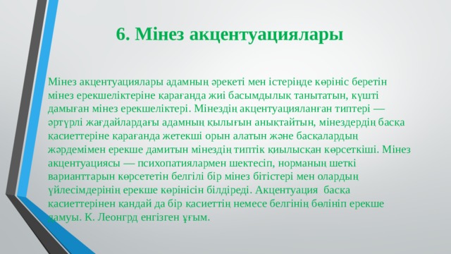 6. Мінез акцентуациялары Мінез акцентуациялары адамның әрекеті мен істеріңде көрініс беретін мінез ерекшеліктеріне қарағанда жиі басымдылық танытатын, күшті дамыған мінез ерекшеліктері. Мінездің акцентуацияланған типтері — әртүрлі жағдайлардағы адамның қылығын анықтайтын, мінездердің басқа қасиеттеріне қарағанда жетекші орын алатын және басқалардың жәрдемімен ерекше дамитын мінездің типтік қиылысқан көрсеткіші. Мінез акцентуациясы — психопатиялармен шектесіп, норманың шеткі варианттарын көрсететін белгілі бір мінез бітістері мен олардың үйлесімдерінің ерекше көрінісін білдіреді. Акцентуация басқа қасиеттерінен қандай да бір қасиеттің немесе белгінің бөлініп ерекше дамуы. К. Леонгрд енгізген ұғым. 