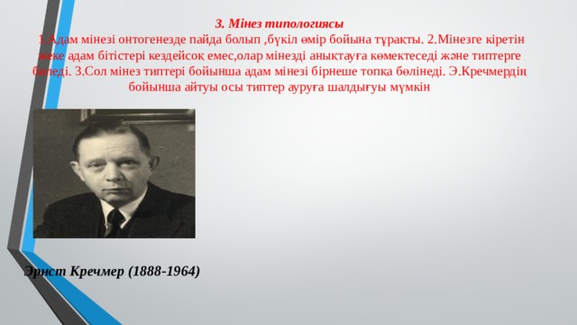 3. Мінез типологиясы   1.Адам мінезі онтогенезде пайда болып ,бүкіл өмір бойына тұрақты. 2.Мінезге кіретін жеке адам бітістері кездейсоқ емес,олар мінезді анықтауға көмектеседі және типтерге бөледі. 3.Сол мінез типтері бойынша адам мінезі бірнеше топқа бөлінеді. Э.Кречмердің бойынша айтуы осы типтер ауруға шалдығуы мүмкін Эрнст Кречмер (1888-1964) 