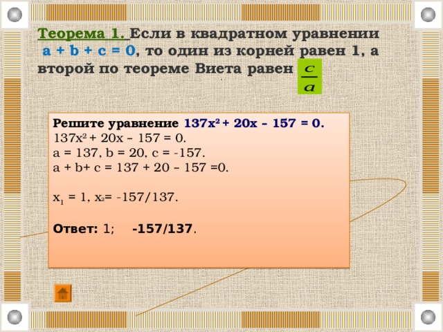 Теорема 1.  Если в квадратном уравнении   a + b + c = 0 , то один из корней равен 1, а второй по теореме Виета равен . Решите уравнение 137х 2 + 20х – 157 = 0. 137 х 2 + 20 х  – 157 = 0. a = 137, b = 20, c = -157. a + b+ c = 137 + 20 – 157 =0. x 1 = 1, х 2 = -157/137. Ответ: 1; -157/137 . 