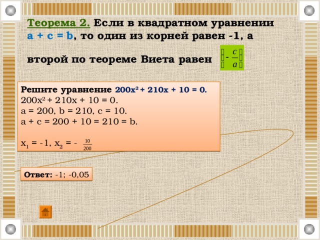 Теорема 2.  Если в квадратном уравнении  a + c = b , то один из корней равен -1, а второй по теореме Виета равен  Решите уравнение 200х 2 + 210х + 10 = 0. 200х 2 + 210х + 10 = 0. a = 200, b = 210, c = 10. a + c = 200 + 10 = 210 = b. х 1 = -1, х 2 = - Ответ: -1; -0,05 
