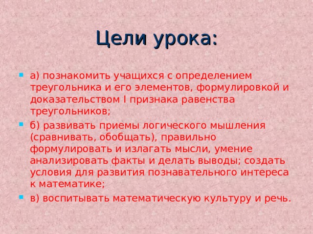 Цели урока: а) познакомить учащихся с определением треугольника и его элементов, формулировкой и доказательством I признака равенства треугольников; б) развивать приемы логического мышления (сравнивать, обобщать), правильно формулировать и излагать мысли, умение анализировать факты и делать выводы; создать условия для развития познавательного интереса к математике; в) воспитывать математическую культуру и речь.  