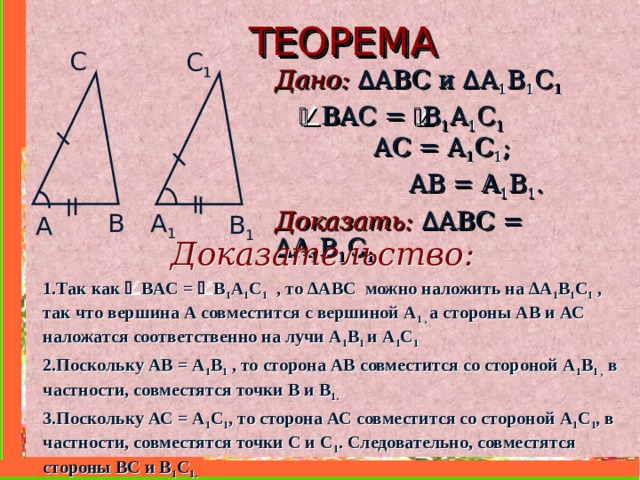 ТЕОРЕМА С C 1 Дано: ∆ ABC и  ∆ A 1 B 1 C 1     В A С =  B 1 A 1 C 1   AC = A 1 C 1 ;   AB = A 1 B 1 . Доказать:  ∆ ABC =  ∆ A 1 B 1 C 1  B A 1 B 1 A Доказательство: 1.Так как  В A С =  B 1 A 1 C 1  , то ∆ ABC можно наложить на ∆ A 1 B 1 C 1  , так что вершина А совместится с вершиной A 1 , а стороны АВ и АС наложатся соответственно на лучи A 1 B 1 и  A 1 C 1  2.Поскольку АВ = A 1 B 1 , то сторона АВ совместится со стороной A 1 B 1 , в частности, совместятся точки В и B 1 . 3.Поскольку АС = A 1 C 1 , то сторона АС совместится со стороной A 1 C 1 , в частности, совместятся точки С и C 1 . Следовательно, совместятся стороны ВС и В 1 C 1 .    