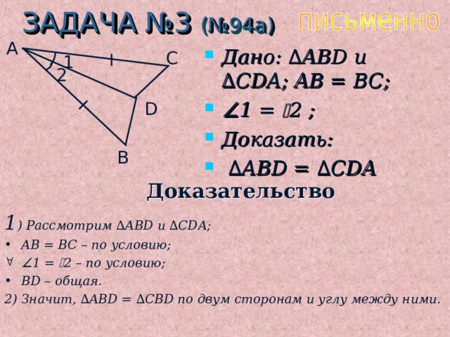 ЗАДАЧА №3 (№94а) A Дано: ∆ ABD u ∆ CDA ; AB = BC;  1 =  2 ;  Доказать: ∆ ABD = ∆ CDA C 1 2 D B Доказательство 1 ) Рассмотрим ∆ ABD и  ∆ CDA; AB = BC – по условию;  1 =  2 – по условию; BD – общая. 2) Значит, ∆ ABD = ∆ CBD по двум сторонам и углу между ними.  