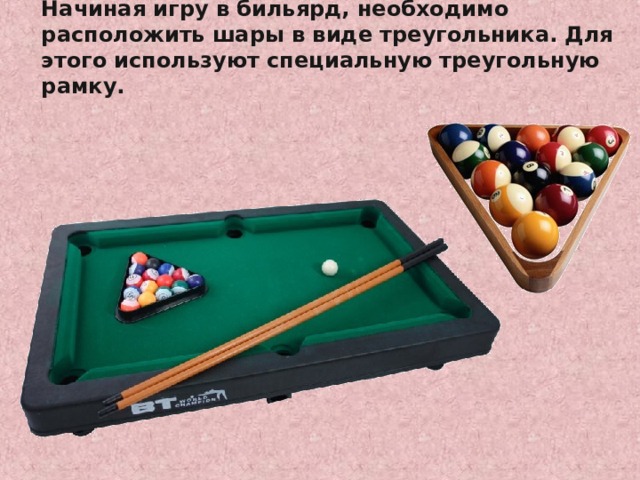 Начиная игру в бильярд, необходимо расположить шары в виде треугольника. Для этого используют специальную треугольную рамку. http://www.bogato.info/index/?node_id=2822 http://www.labirint-shop.ru/screenshot/189362/1/ 
