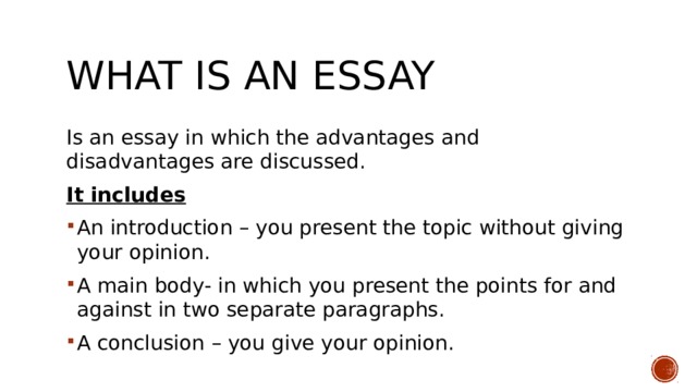 What is an essay Is an essay in which the advantages and disadvantages are discussed. It includes An introduction – you present the topic without giving your opinion. A main body- in which you present the points for and against in two separate paragraphs. A conclusion – you give your opinion. 