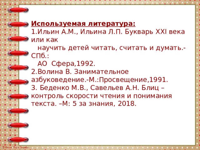 Используемая литература:  1.Ильин А.М., Ильина Л.П. Букварь XXI века или как  научить детей читать, считать и думать.- СПб.:  АО Сфера,1992.  2.Волина В. Занимательное азбуковедение.-М.:Просвещение,1991.  3. Беденко М.В., Савельев А.Н. Блиц – контроль скорости чтения и понимания текста. –М: 5 за знания,  2018.