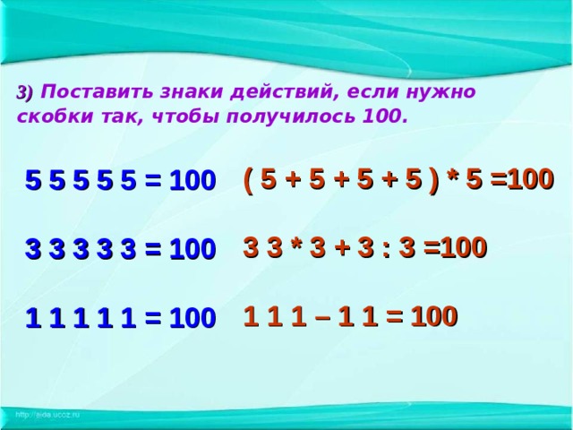 3)  Поставить знаки действий, если нужно скобки  так, чтобы получилось 100.   5 5 5 5 5 = 100   3 3 3 3 3 = 100   1 1 1 1 1 = 100  ( 5 + 5 + 5 + 5 ) * 5 =100  3 3 * 3 + 3 : 3 =100  1 1 1 – 1 1 = 100