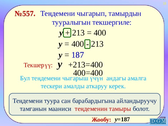  Теңдемени чыгарып, тамырдын тууралыгын текшергиле: № 557. у + 213 = 400 у = 400 - 213 у = 187 187 у +213=400 Текшерүү: 400=400 Бул теңдемени чыгарыш үчүн андагы амалга тескери амалды аткаруу керек. Теңдемени туура сан барабардыгына айландыруучу тамганын мааниси теңдеменин тамыры болот. у =187 Жообу:  