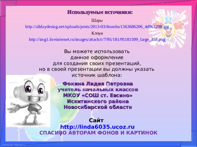 Используемые источники: Шары http://alldaydesing.net/uploads/posts/2013-03/thumbs/1363686206_4d961298.jpg  Клоун http://img1.liveinternet.ru/images/attach/c/7/95/181/95181509_large_358.png  Вы можете использовать данное оформление для создания своих презентаций, но в своей презентации вы должны указать источник шаблона: Фокина Лидия Петровна учитель начальных классов МКОУ «СОШ ст. Евсино» Искитимского района Новосибирской области Сайт http://linda6035.ucoz.ru/   СПАСИБО АВТОРАМ ФОНОВ И КАРТИНОК 