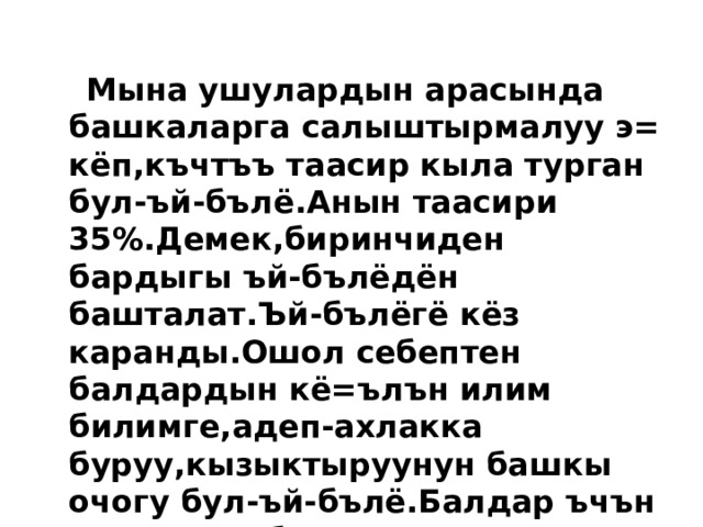   Мына ушулардын арасында башкаларга салыштырмалуу э= кёп,къчтъъ таасир кыла турган бул-ъй-бълё.Анын таасири 35%.Демек,биринчиден бардыгы ъй-бълёдён башталат.Ъй-бълёгё кёз каранды.Ошол себептен балдардын кё=ълън илим билимге,адеп-ахлакка буруу,кызыктыруунун башкы очогу бул-ъй-бълё.Балдар ъчън э= кичине,бирок э= къчтъъ мектеп бул-ъй-бълё. 
