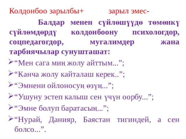 Колдонбоо зарылбы+ зарыл эмес-  Балдар менен сүйлөшүүдө төмөнкү сүйлөмдөрдү колдонбоону психологдор, соцпедагогдор, мугалимдер жана тарбиячылар сунушташат: “ Мен сага миң жолу айттым...”; “ Канча жолу кайталаш керек..”; “ Эмнени ойлоносуң өзүң...”; “ Ушуну эстеп калыш сен үчүн оорбу...”; “ Эмне болуп баратасың...”; “ Нурай, Данияр, Баястан тигиндей, а сен болсо...”. 