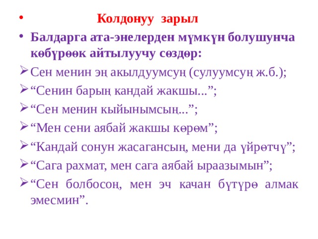  Колдонуу зарыл Балдарга ата-энелерден мүмкүн болушунча көбүрөөк айтылуучу сөздөр: Сен менин эң акылдуумсуң (сулуумсуң ж.б.); “ Сенин барың кандай жакшы...”; “ Сен менин кыйынымсың...”; “ Мен сени аябай жакшы көрөм”; “ Кандай сонун жасагансың, мени да үйрөтчү”; “ Сага рахмат, мен сага аябай ыраазымын”; “ Сен болбосоң, мен эч качан бүтүрө алмак эмесмин”. 