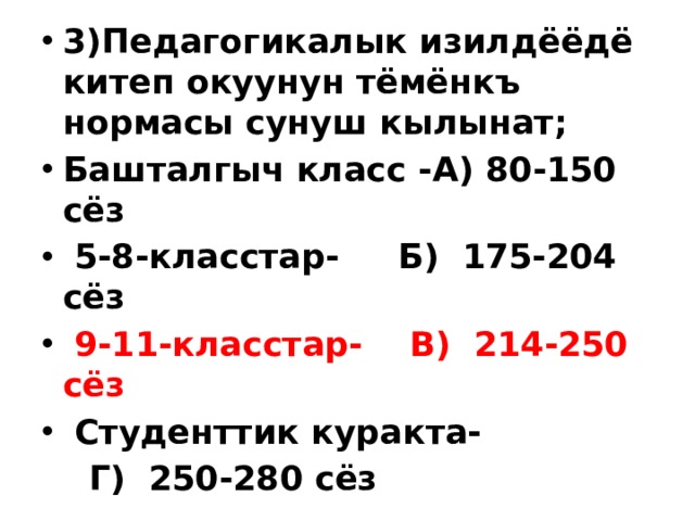 3)Педагогикалык изилдёёдё китеп окуунун тёмёнкъ нормасы сунуш кылынат; Башталгыч класс - А) 80-150 сёз  5-8-класстар- Б) 175-204 сёз  9-11-класстар- В) 214-250 сёз  Студенттик куракта-  Г) 250-280 сёз 