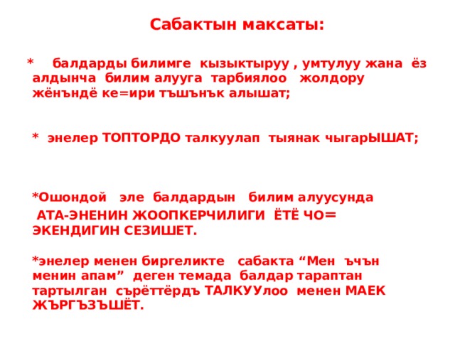   Сабактын максаты:   *  балдарды билимге кызыктыруу , умтулуу жана ёз алдынча билим алууга тарбиялоо жолдору жёнъндё ке=ири тъшънък алышат;    * энелер ТОПТОРДО талкуулап тыянак чыгарЫШАТ;     *Ошондой эле балдардын билим алуусунда АТА-ЭНЕНИН ЖООПКЕРЧИЛИГИ ЁТЁ ЧО = ЭКЕНДИГИН СЕЗИШЕТ.   *энелер менен биргеликте сабакта “Мен ъчън менин апам” деген темада балдар тараптан тартылган сърёттёрдъ ТАЛКУУлоо менен МАЕК ЖЪРГЪЗЪШЁТ. 