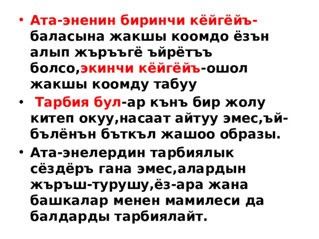 Ата-эненин биринчи кёйгёйъ- баласына жакшы коомдо ёзън алып жъръъгё ъйрётъъ болсо, экинчи кёйгёйъ -ошол жакшы коомду табуу  Тарбия бул -ар кънъ бир жолу китеп окуу,насаат айтуу эмес,ъй-бълёнън бъткъл жашоо образы. Ата-энелердин тарбиялык сёздёръ гана эмес,алардын жъръш-турушу,ёз-ара жана башкалар менен мамилеси да балдарды тарбиялайт.  