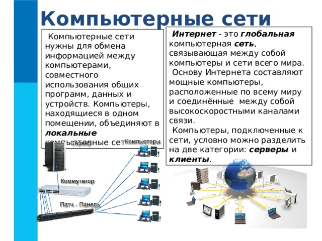 Компьютерные сети Интернет - это глобальная компьютерная сеть , связывающая между собой компьютеры и сети всего мира. Основу Интернета составляют мощные компьютеры, расположенные по всему миру и соединённые между собой высокоскоростными каналами связи. Компьютеры, подключенные к сети, условно можно разделить на две категории: серверы и клиенты . Компьютерные сети нужны для обмена информацией между компьютерами, совместного использования общих программ, данных и устройств. Компьютеры, находящиеся в одном помещении, объединяют в локальные компьютерные сети.