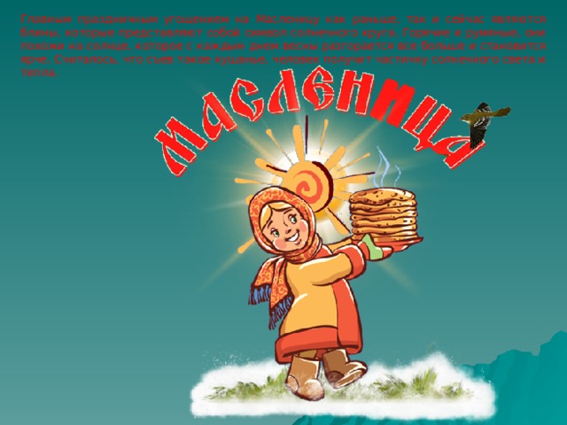 Главным праздничным угощением на Масленицу как раньше, так и сейчас являются блины, которые представляют собой символ солнечного круга. Горячие и румяные, они похожи на солнце, которое с каждым днем весны разгорается все больше и становится ярче. Считалось, что съев такое кушанье, человек получит частичку солнечного света и тепла. 