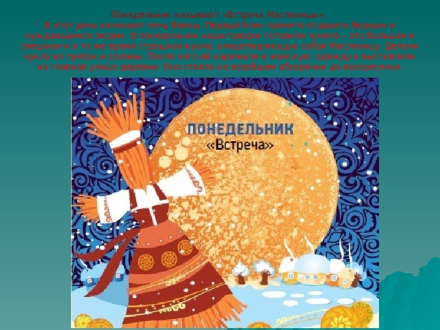 Понедельник называют «Встреча Масленицы».  В этот день начинают печь блины. Первый блин принято отдавать бедным и нуждающимся людям. В понедельник наши предки готовили чучело – это большая и смешная и в то же время страшная кукла, олицетворяющую собой Масленицу. Делали куклу из тряпок и соломы. После чего её наряжали в женскую одежду и выставляли на главной улице деревни. Оно стояло на всеобщем обозрении до воскресенья. 