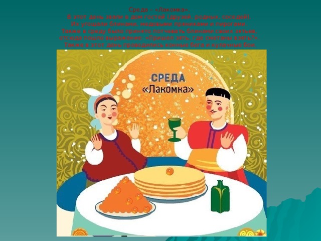 Среда – «Лакомка».  В этот день звали в дом гостей (друзей, родных, соседей).  Их угощали блинами, медовыми пряниками и пирогами.  Также в среду было принято потчевать блинами своих зятьев,  отсюда пошло выражение: «Пришел зять, где сметаны взять?».  Также в этот день проводились конные бега и кулачные бои. 