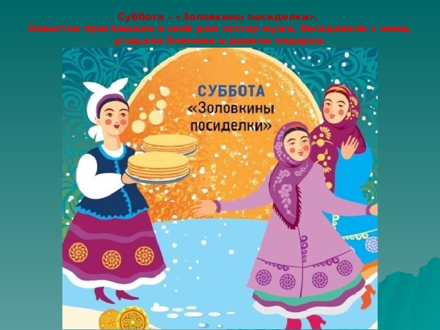 Суббота – «Золовкины посиделки».  Невестки приглашали в свой дом сестер мужа, беседовали с ними, угощали блинами и дарили подарки. 