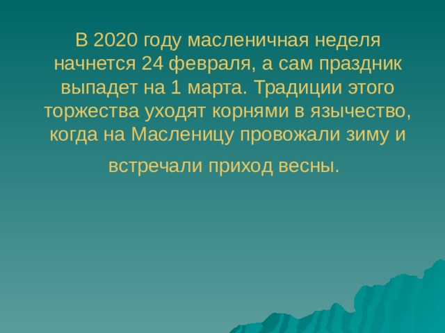 В 2020 году масленичная неделя начнется 24 февраля, а сам праздник выпадет на 1 марта. Традиции этого торжества уходят корнями в язычество, когда на Масленицу провожали зиму и встречали приход весны.  