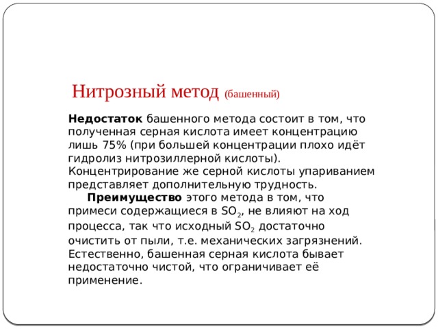 Нитрозный метод (башенный) Недостаток башенного метода состоит в том, что полученная серная кислота имеет концентрацию лишь 75% (при большей концентрации плохо идёт гидролиз нитрозиллерной кислоты). Концентрирование же серной кислоты упариванием представляет дополнительную трудность.  Преимущество этого метода в том, что примеси содержащиеся в SO 2 , не влияют на ход процесса, так что исходный SO 2 достаточно очистить от пыли, т.е. механических загрязнений. Естественно, башенная серная кислота бывает недостаточно чистой, что ограничивает её применение.