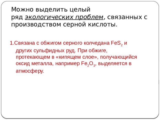 Можно выделить целый ряд  экологических проблем , связанных с производством серной кислоты. 1.Связана с обжигом серного колчедана FeS 2  и других сульфидных руд. При обжиге, протекающем в «кипящем слое», получающийся оксид металла, например Fe 2 O 3 , выделяется в атмосферу.