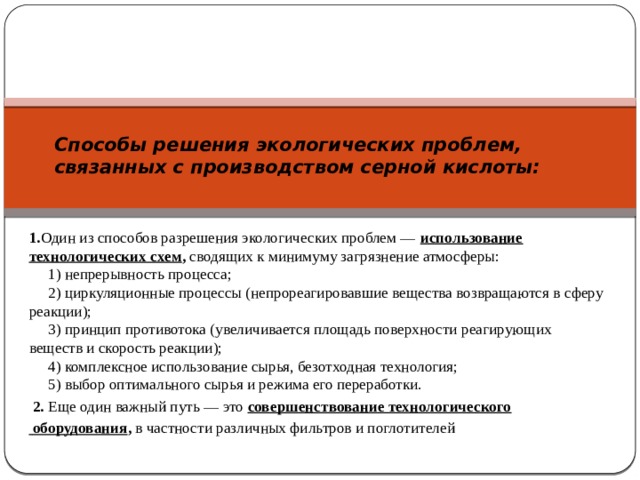 Способы решения экологических проблем, связанных с производством серной кислоты:    1. Один из способов разрешения экологических проблем —  использование технологических схем , сводящих к минимуму загрязнение атмосферы:       1) непрерывность процесса;       2) циркуляционные процессы (непрореагировавшие вещества возвращаются в сферу реакции);       3) принцип противотока (увеличивается площадь поверхности реагирующих веществ и скорость реакции);       4) комплексное использование сырья, безотходная технология;       5) выбор оптимального сырья и режима его переработки.   2. Еще один важный путь — это  совершенствование технологического  оборудования , в частности различных фильтров и поглотителей