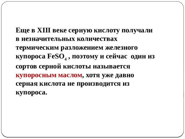 Еще в XIII веке серную кислоту получали в незначительных количествах термическим разложением железного купороса FeSO 4 , поэтому и сейчас один из сортов серной кислоты называется купоросным маслом , хотя уже давно серная кислота не производится из купороса.