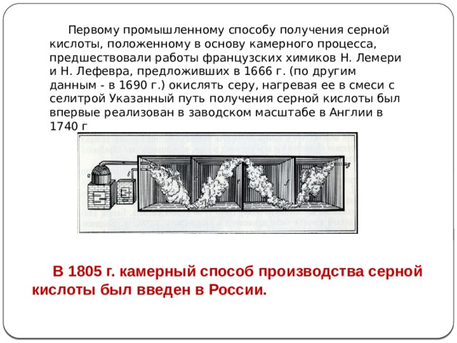 Первому промышленному способу получения серной кислоты, положенному в основу камерного процесса, предшествовали работы французских химиков Н. Лемери и Н. Лефевра, предложивших в 1666 г. (по другим данным - в 1690 г.) окислять серу, нагревая ее в смеси с селитрой Указанный путь получения серной кислоты был впервые реализован в заводском масштабе в Англии в 1740 г  В 1805 г. камерный способ производства серной кислоты был введен в России.