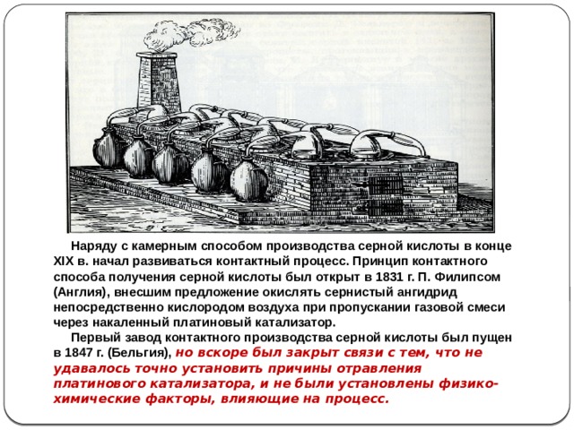 Наряду с камерным способом производства серной кислоты в конце XIX в. начал развиваться контактный процесс. Принцип контактного способа получения серной кислоты был открыт в 1831 г. П. Филипсом (Англия), внесшим предложение окислять сернистый ангидрид непосредственно кислородом воздуха при пропускании газовой смеси через накаленный платиновый катализатор.  Первый завод контактного производства серной кислоты был пущен в 1847 г. (Бельгия), но вскоре был закрыт связи с тем, что не удавалось точно установить причины отравления платинового катализатора, и не были установлены физико-химические факторы, влияющие на процесс.