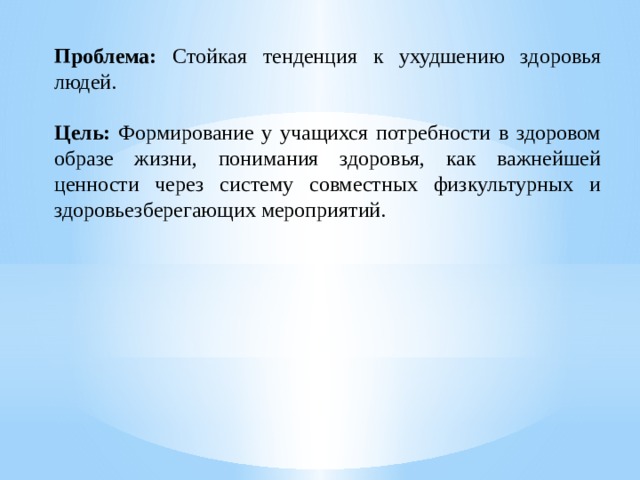Проблема: Стойкая тенденция к ухудшению здоровья людей.  Цель: Формирование у учащихся потребности в здоровом образе жизни, понимания здоровья, как важнейшей ценности через систему совместных физкультурных и здоровьезберегающих мероприятий.   