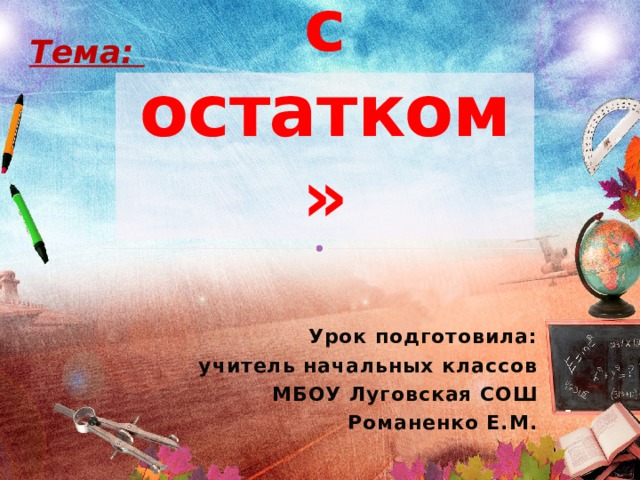 Тема: «Деление с остатком» Урок подготовила: учитель начальных классов МБОУ Луговская СОШ Романенко Е.М. 