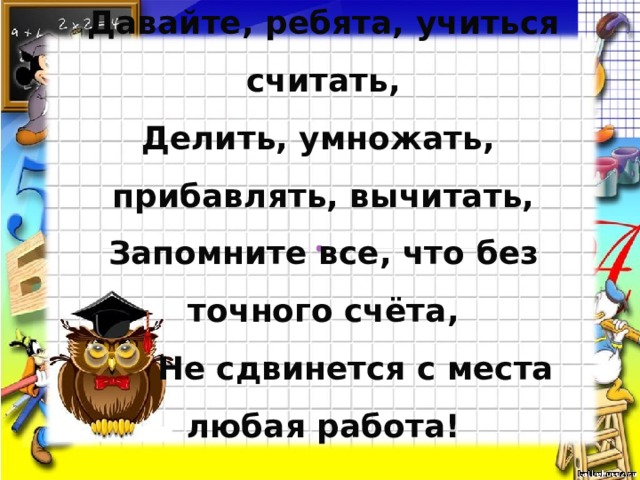 Давайте, ребята, учиться считать,  Делить, умножать,  прибавлять, вычитать,  Запомните все, что без точного счёта,    Не сдвинется с места любая работа! 