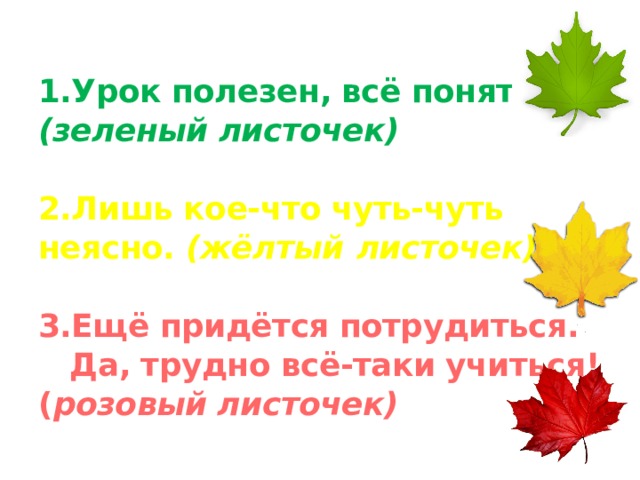 1.Урок полезен, всё понятно. (зеленый листочек)   2.Лишь кое-что чуть-чуть неясно. (жёлтый  листочек)   3.Ещё придётся потрудиться.  Да, трудно всё-таки учиться! ( розовый листочек)   