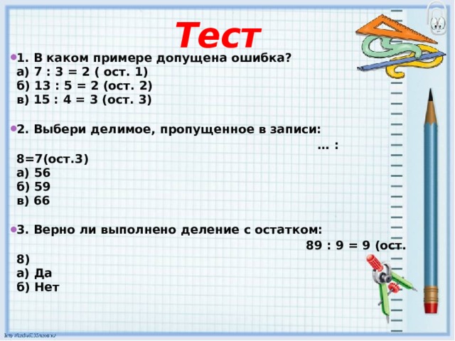 Тест   1. В каком примере допущена ошибка?  а) 7 : 3 = 2 ( ост. 1)  б) 13 : 5 = 2 (ост. 2)  в) 15 : 4 = 3 (ост. 3)   2. Выбери делимое, пропущенное в записи: … : 8=7(ост.3)  а) 56  б) 59  в) 66   3. Верно ли выполнено деление с остатком:  89 : 9 = 9 (ост. 8)  а) Да  б) Нет   
