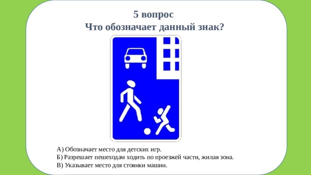 зшп 5 вопрос  Что обозначает данный знак? А) Обозначает место для детских игр. Б) Разрешает пешеходам ходить по проезжей части, жилая зона. В) Указывает место для стоянки машин.
