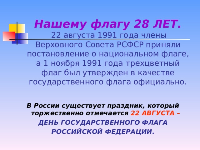 Нашему флагу 28 ЛЕТ.    22 августа 1991 года члены Верховного Совета РСФСР приняли постановление о национальном флаге, а 1 ноября 1991 года трехцветный флаг был утвержден в качестве государственного флага официально. В России существует праздник, который торжественно отмечается  22 АВГУСТА –  ДЕНЬ ГОСУДАРСТВЕННОГО ФЛАГА РОССИЙСКОЙ ФЕДЕРАЦИИ.
