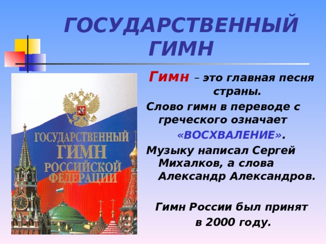 ГОСУДАРСТВЕННЫЙ ГИМН Гимн  – это главная песня страны. Слово гимн в переводе с греческого означает «ВОСХВАЛЕНИЕ» . Музыку написал Сергей Михалков, а слова Александр Александров.  Гимн России был принят  в 2000 году.
