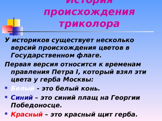 История происхождения триколора У историков существует несколько версий происхождения цветов в Государственном флаге. Первая версия относится к временам правления Петра I , который взял эти цвета у герба Москвы: