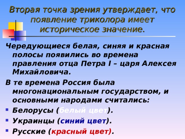 Вторая точка зрения утверждает, что появление триколора имеет историческое значение. Чередующиеся белая, синяя и красная полосы появились во времена правления отца Петра I – царя Алексея Михайловича. В те времена Россия была многонациональным государством, и основными народами считались: