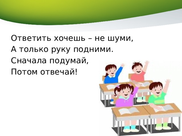 Ответить хочешь – не шуми, А только руку подними. Сначала подумай, Потом отвечай! 