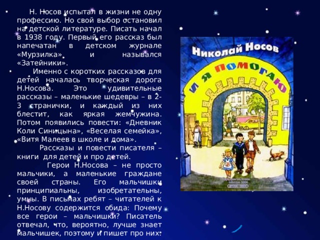  Н. Носов испытал в жизни не одну профессию. Но свой выбор остановил на детской литературе. Писать начал в 1938 году. Первый его рассказ был напечатан в детском журнале «Мурзилка» и назывался «Затейники».  Именно с коротких рассказов для детей началась творческая дорога Н.Носова. Это удивительные рассказы – маленькие шедевры – в 2-3 странички, и каждый из них блестит, как яркая жемчужина. Потом появились повести: «Дневник Коли Синицына», «Веселая семейка», «Витя Малеев в школе и дома».  Рассказы и повести писателя – книги для детей и про детей.  Герои Н.Носова – не просто мальчики, а маленькие граждане своей страны. Его мальчишки принципиальны, изобретательны, умны. В письмах ребят – читателей к Н.Носову содержится обида: Почему все герои – мальчишки? Писатель отвечал, что, вероятно, лучше знает мальчишек, поэтому и пишет про них. 