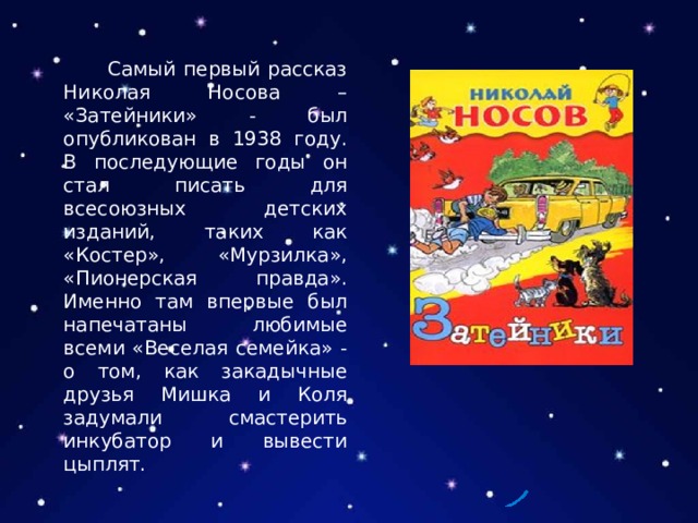  Самый первый рассказ Николая Носова – «Затейники» - был опубликован в 1938 году. В последующие годы он стал писать для всесоюзных детских изданий, таких как «Костер», «Мурзилка», «Пионерская правда». Именно там впервые был напечатаны любимые всеми «Веселая семейка» - о том, как закадычные друзья Мишка и Коля задумали смастерить инкубатор и вывести цыплят. 