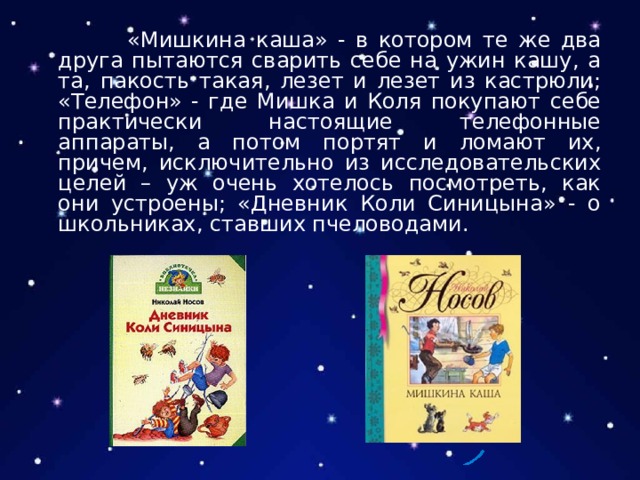  «Мишкина каша» - в котором те же два друга пытаются сварить себе на ужин кашу, а та, пакость такая, лезет и лезет из кастрюли; «Телефон» - где Мишка и Коля покупают себе практически настоящие телефонные аппараты, а потом портят и ломают их, причем, исключительно из исследовательских целей – уж очень хотелось посмотреть, как они устроены; «Дневник Коли Синицына» - о школьниках, ставших пчеловодами. 
